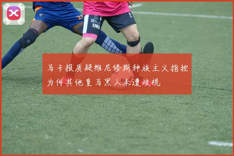 马卡报质疑维尼修斯种族主义指控为何其他皇马黑人未遭歧视