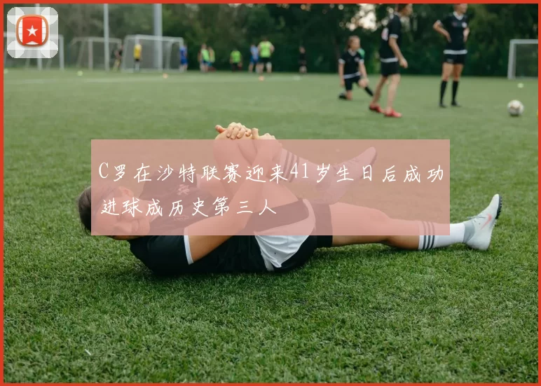 C罗在沙特联赛迎来41岁生日后成功进球成历史第三人