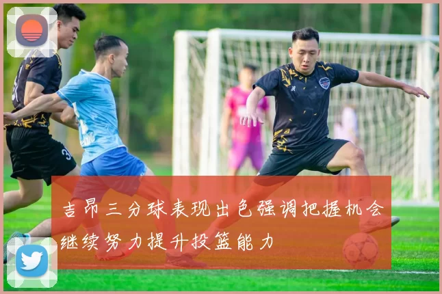 吉昂三分球表现出色强调把握机会继续努力提升投篮能力