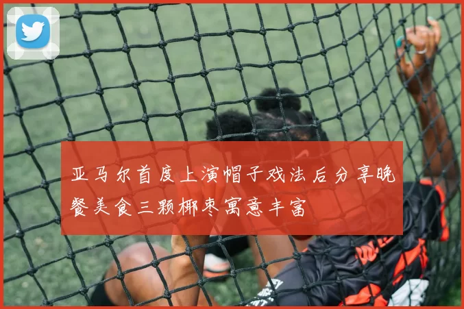 亚马尔首度上演帽子戏法后分享晚餐美食三颗椰枣寓意丰富