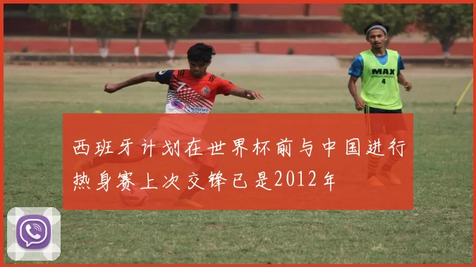 西班牙计划在世界杯前与中国进行热身赛上次交锋已是2012年