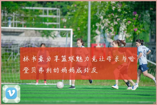 林书豪分享篮球魅力竟让母亲与哈登贝弗利的妈妈成好友