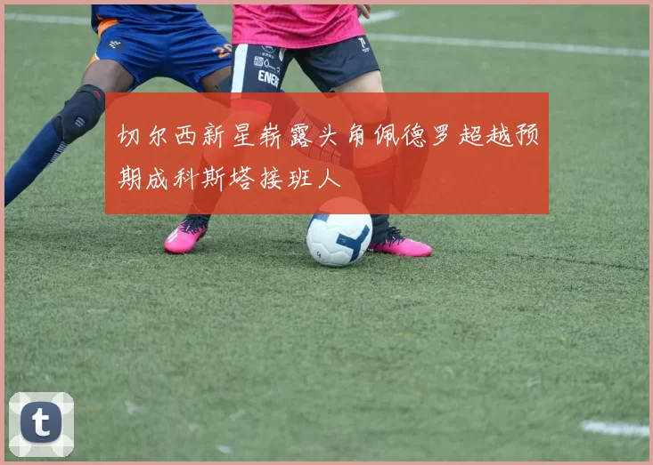 切尔西新星崭露头角佩德罗超越预期成科斯塔接班人
