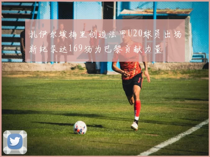 扎伊尔埃梅里创造法甲U20球员出场新纪录达169场为巴黎贡献力量
