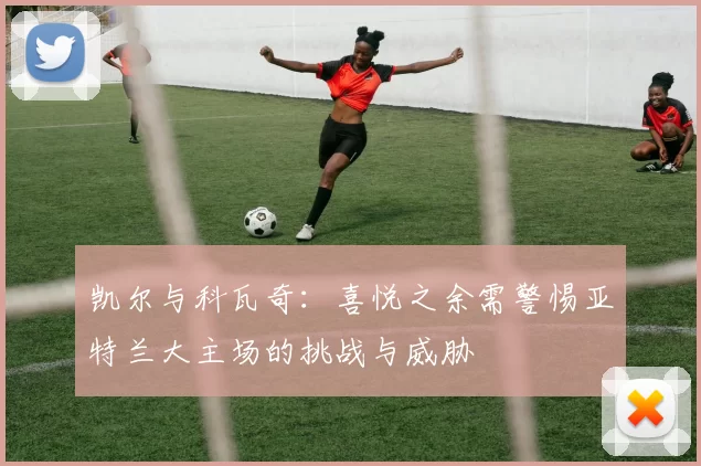 凯尔与科瓦奇：喜悦之余需警惕亚特兰大主场的挑战与威胁