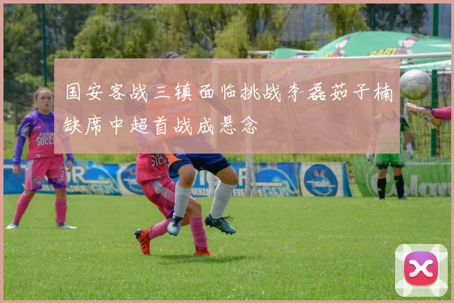 国安客战三镇面临挑战李磊茹子楠缺席中超首战成悬念
