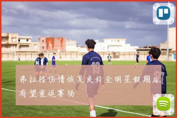 弗拉格伤情恢复良好全明星假期后有望重返赛场