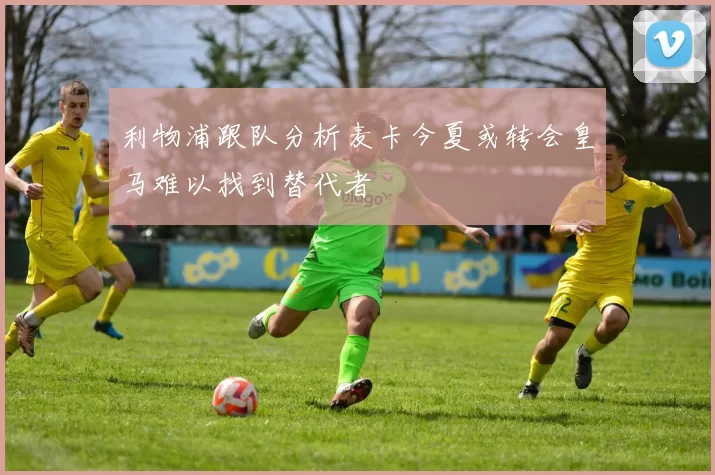 利物浦跟队分析麦卡今夏或转会皇马难以找到替代者